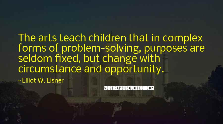 Elliot W. Eisner Quotes: The arts teach children that in complex forms of problem-solving, purposes are seldom fixed, but change with circumstance and opportunity.