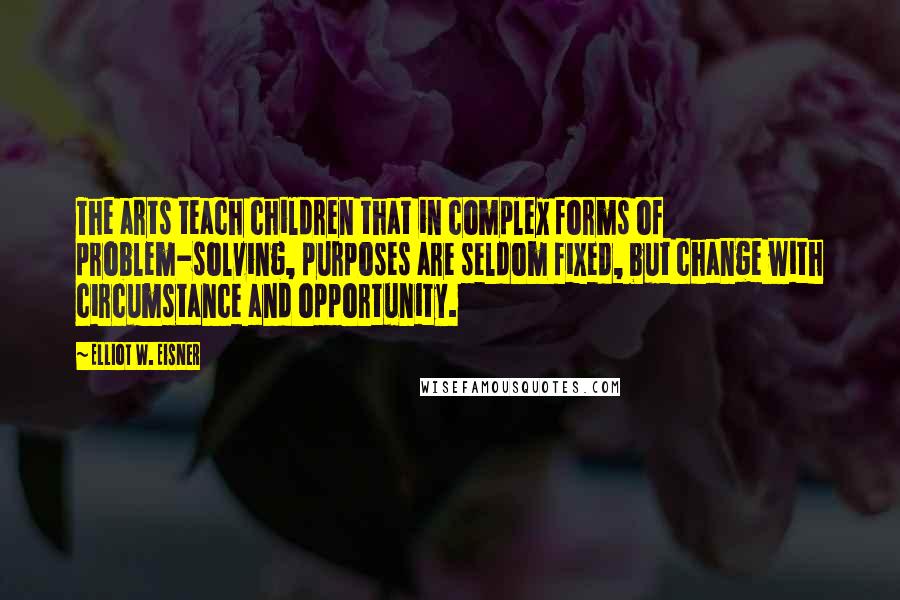 Elliot W. Eisner Quotes: The arts teach children that in complex forms of problem-solving, purposes are seldom fixed, but change with circumstance and opportunity.