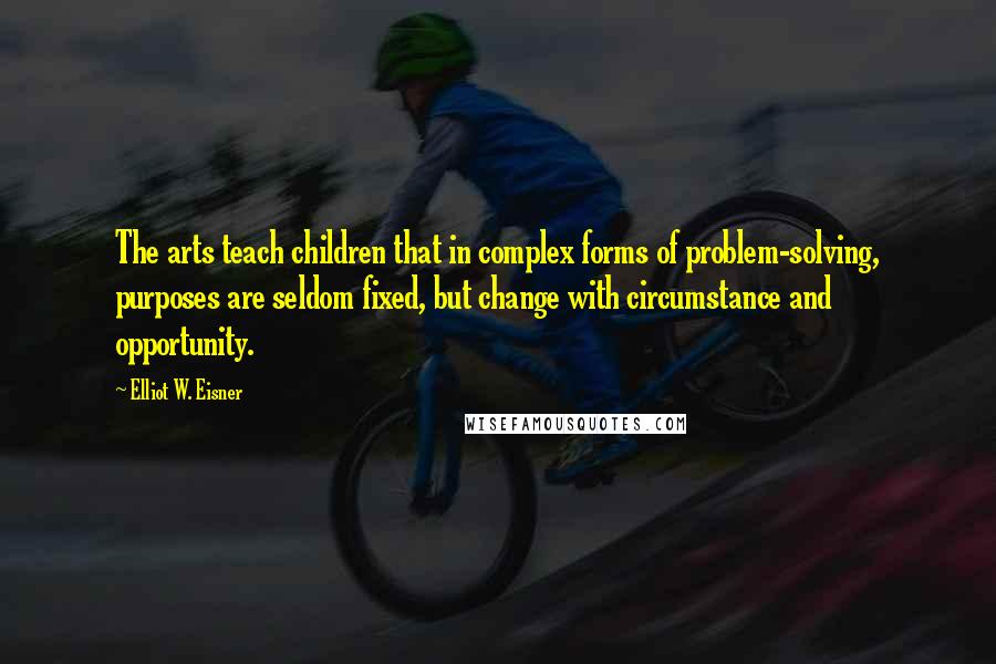 Elliot W. Eisner Quotes: The arts teach children that in complex forms of problem-solving, purposes are seldom fixed, but change with circumstance and opportunity.