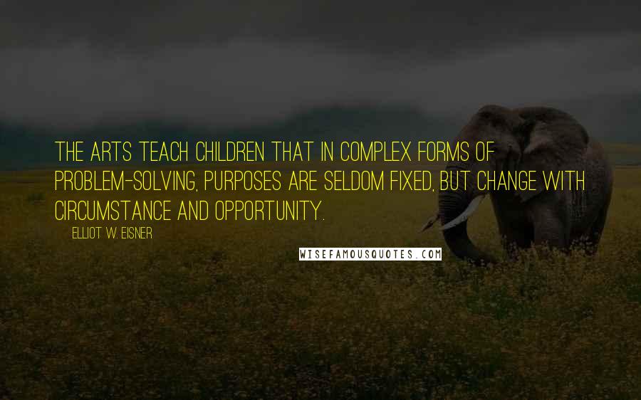 Elliot W. Eisner Quotes: The arts teach children that in complex forms of problem-solving, purposes are seldom fixed, but change with circumstance and opportunity.