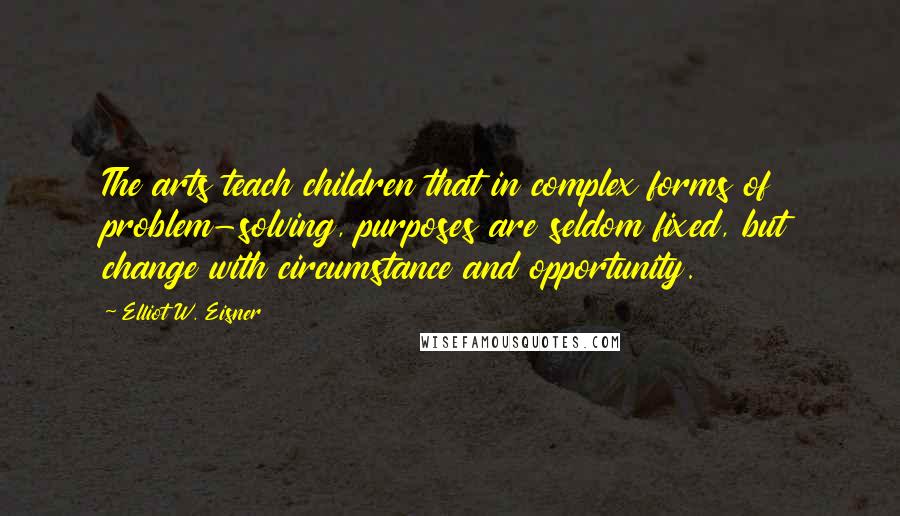 Elliot W. Eisner Quotes: The arts teach children that in complex forms of problem-solving, purposes are seldom fixed, but change with circumstance and opportunity.