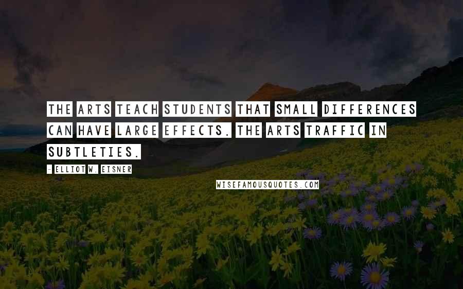 Elliot W. Eisner Quotes: The arts teach students that small differences can have large effects. The arts traffic in subtleties.