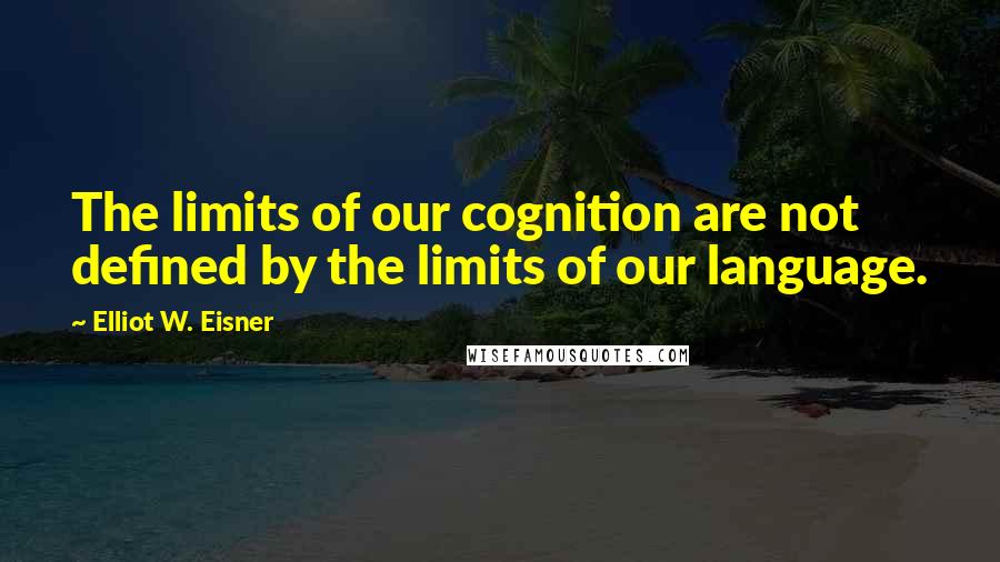 Elliot W. Eisner Quotes: The limits of our cognition are not defined by the limits of our language.