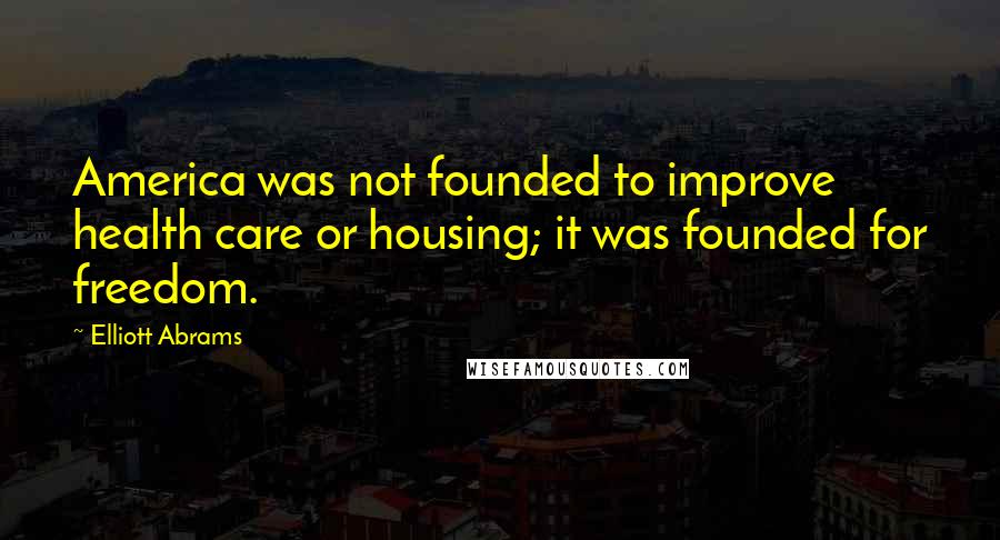 Elliott Abrams Quotes: America was not founded to improve health care or housing; it was founded for freedom.