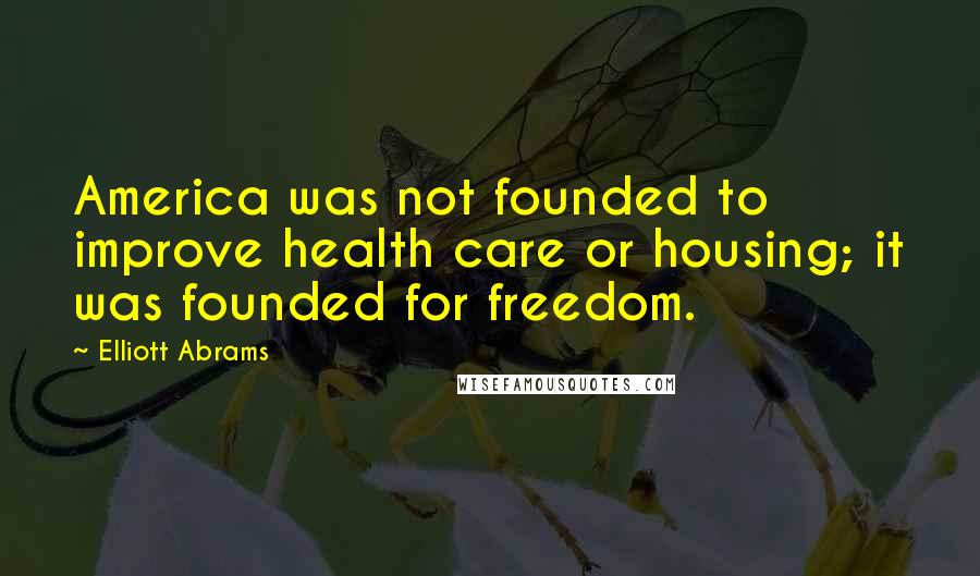 Elliott Abrams Quotes: America was not founded to improve health care or housing; it was founded for freedom.
