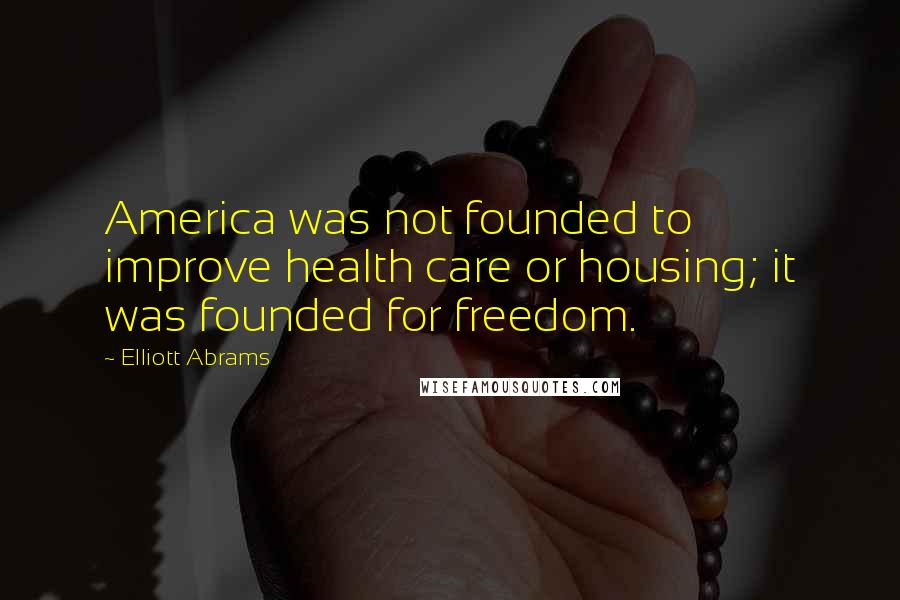 Elliott Abrams Quotes: America was not founded to improve health care or housing; it was founded for freedom.