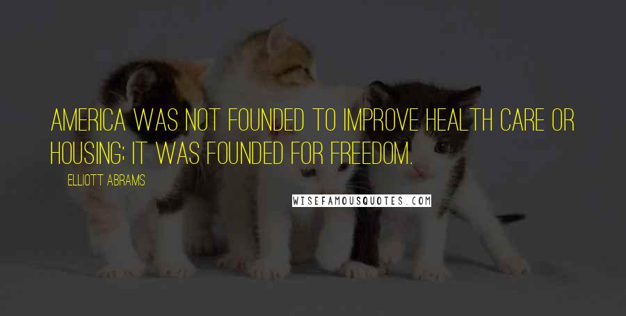Elliott Abrams Quotes: America was not founded to improve health care or housing; it was founded for freedom.