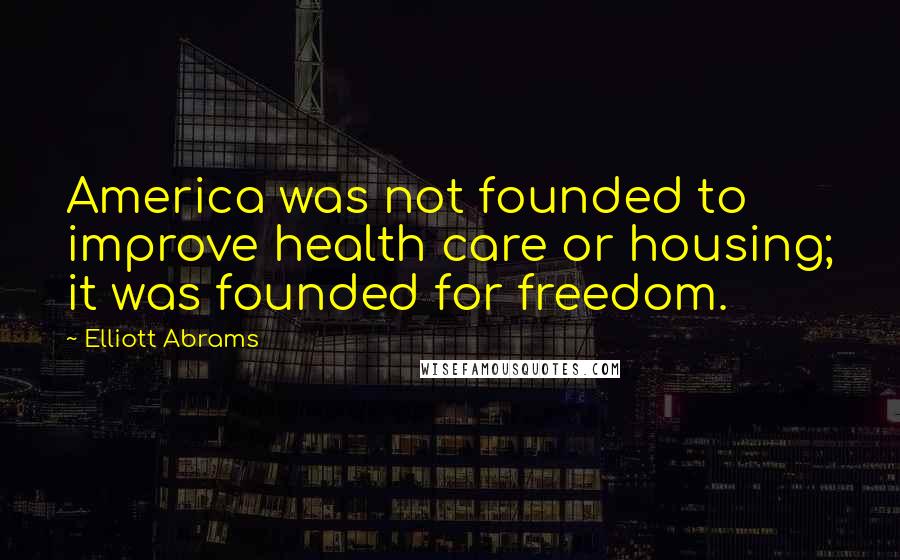 Elliott Abrams Quotes: America was not founded to improve health care or housing; it was founded for freedom.