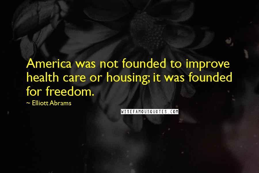 Elliott Abrams Quotes: America was not founded to improve health care or housing; it was founded for freedom.