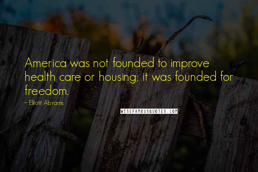 Elliott Abrams Quotes: America was not founded to improve health care or housing; it was founded for freedom.