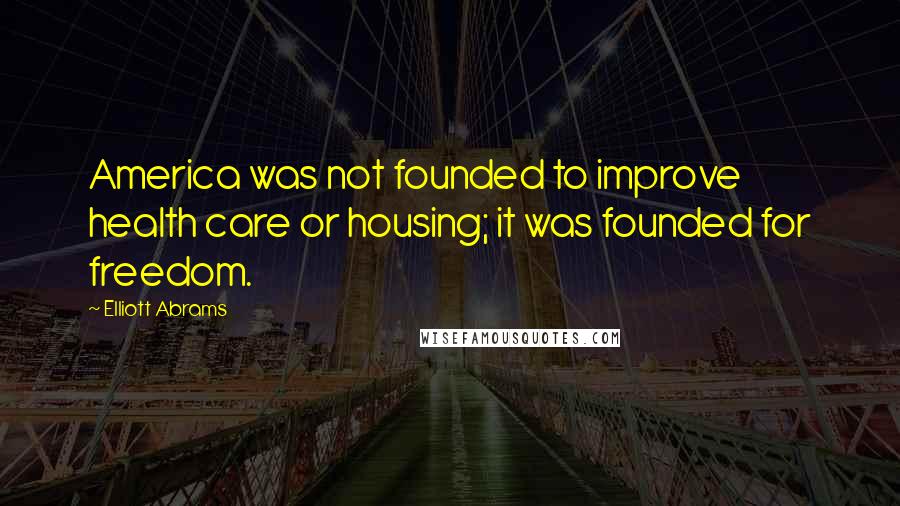 Elliott Abrams Quotes: America was not founded to improve health care or housing; it was founded for freedom.