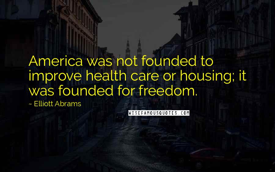 Elliott Abrams Quotes: America was not founded to improve health care or housing; it was founded for freedom.