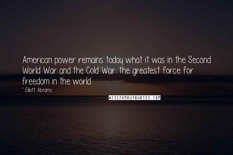 Elliott Abrams Quotes: American power remains today what it was in the Second World War and the Cold War: the greatest force for freedom in the world.