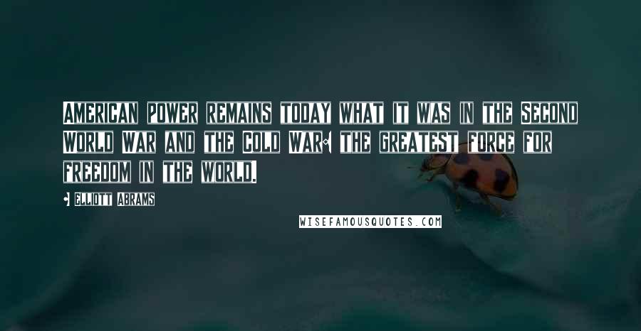 Elliott Abrams Quotes: American power remains today what it was in the Second World War and the Cold War: the greatest force for freedom in the world.