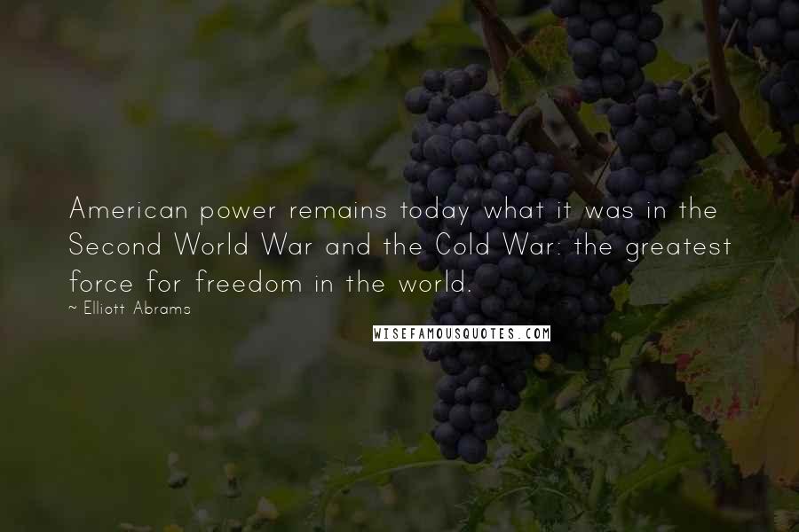 Elliott Abrams Quotes: American power remains today what it was in the Second World War and the Cold War: the greatest force for freedom in the world.