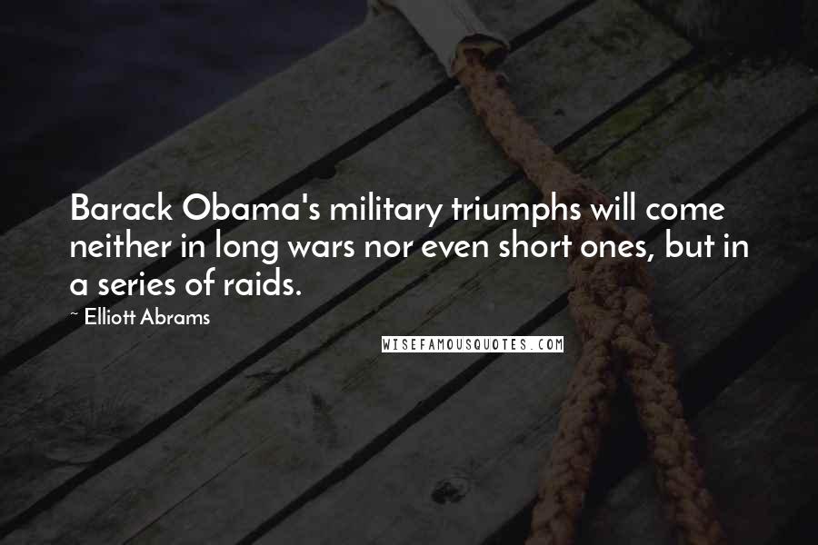 Elliott Abrams Quotes: Barack Obama's military triumphs will come neither in long wars nor even short ones, but in a series of raids.