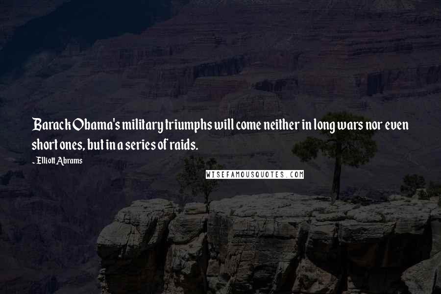 Elliott Abrams Quotes: Barack Obama's military triumphs will come neither in long wars nor even short ones, but in a series of raids.