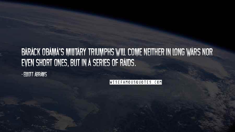 Elliott Abrams Quotes: Barack Obama's military triumphs will come neither in long wars nor even short ones, but in a series of raids.