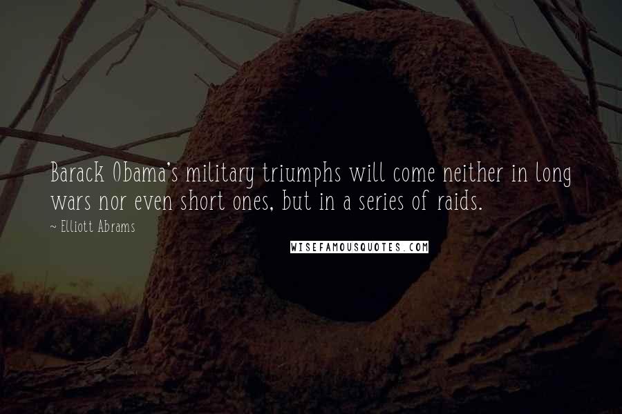 Elliott Abrams Quotes: Barack Obama's military triumphs will come neither in long wars nor even short ones, but in a series of raids.