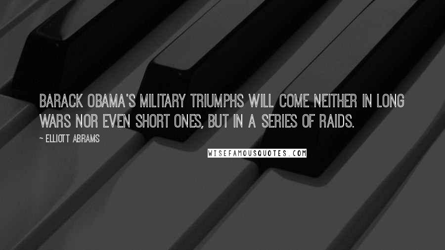 Elliott Abrams Quotes: Barack Obama's military triumphs will come neither in long wars nor even short ones, but in a series of raids.