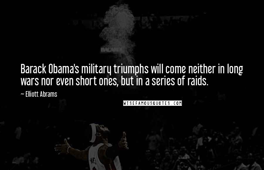 Elliott Abrams Quotes: Barack Obama's military triumphs will come neither in long wars nor even short ones, but in a series of raids.