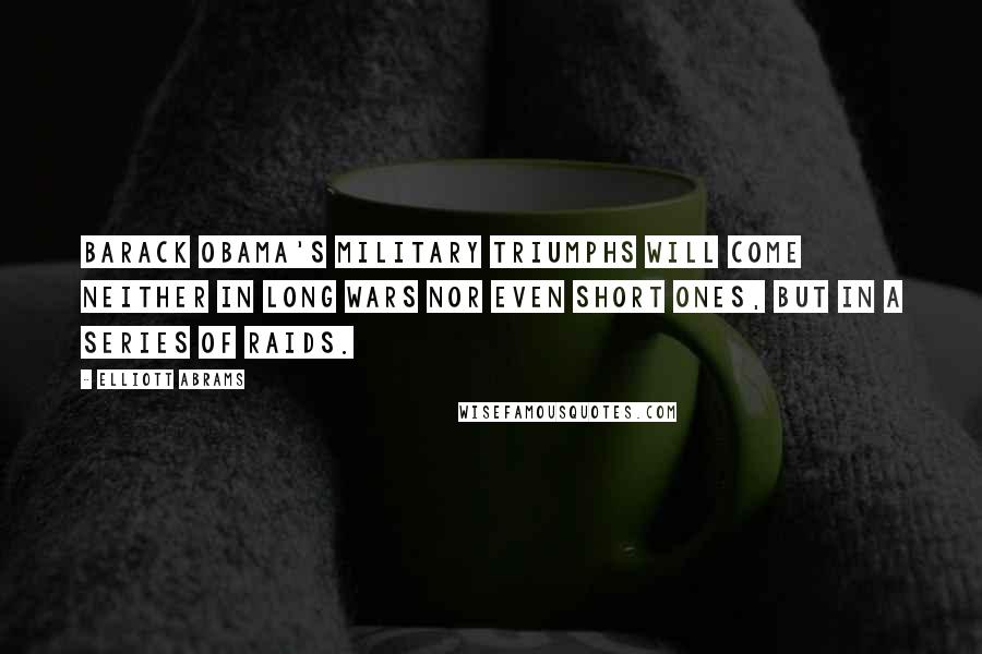 Elliott Abrams Quotes: Barack Obama's military triumphs will come neither in long wars nor even short ones, but in a series of raids.