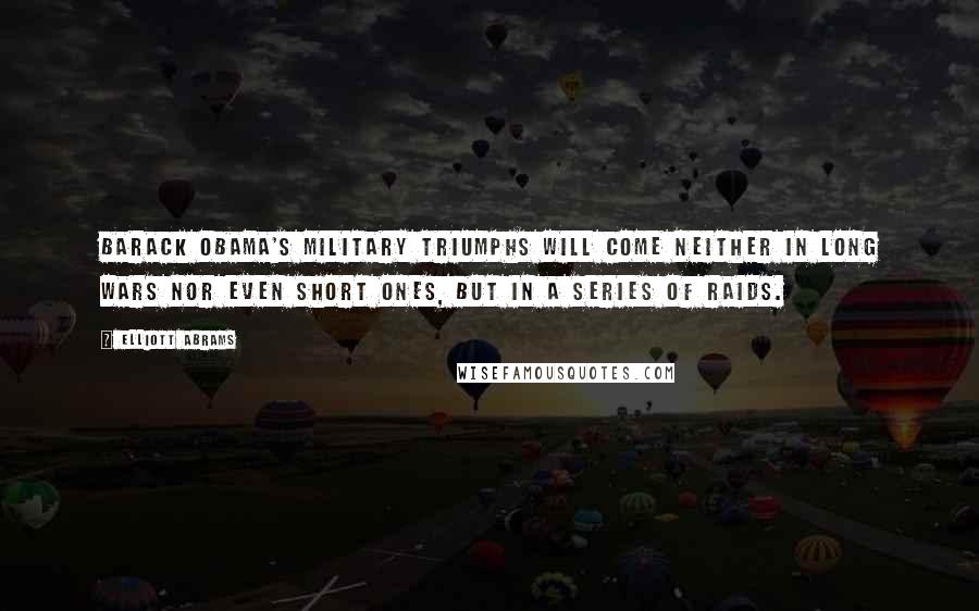 Elliott Abrams Quotes: Barack Obama's military triumphs will come neither in long wars nor even short ones, but in a series of raids.