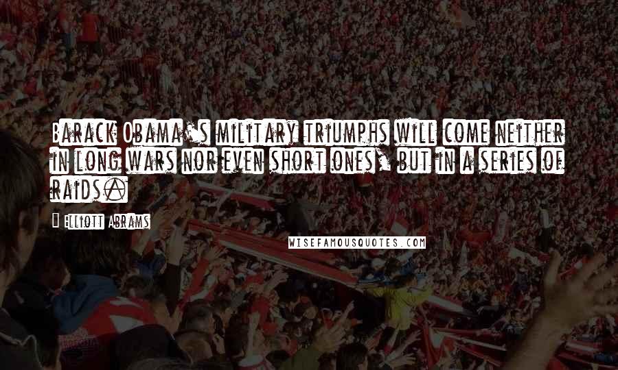 Elliott Abrams Quotes: Barack Obama's military triumphs will come neither in long wars nor even short ones, but in a series of raids.