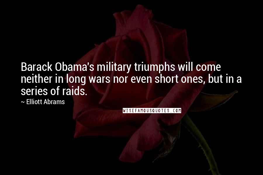 Elliott Abrams Quotes: Barack Obama's military triumphs will come neither in long wars nor even short ones, but in a series of raids.