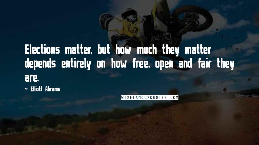 Elliott Abrams Quotes: Elections matter, but how much they matter depends entirely on how free, open and fair they are.