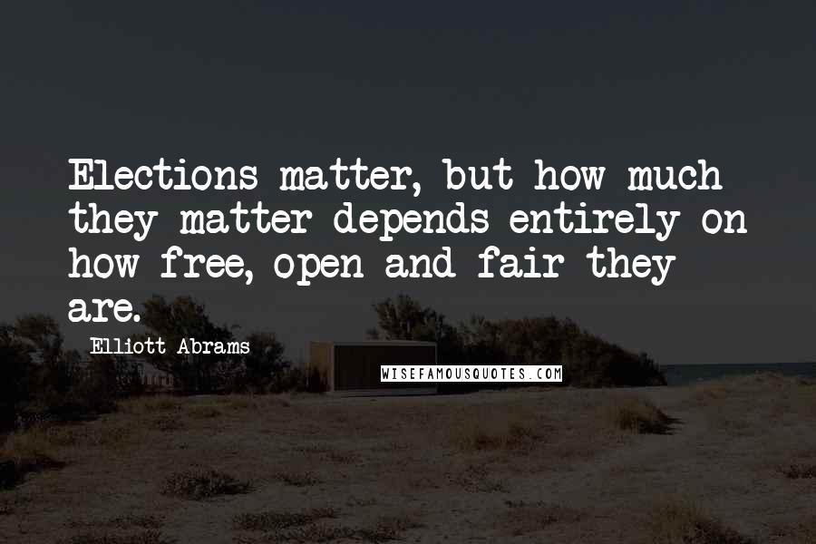 Elliott Abrams Quotes: Elections matter, but how much they matter depends entirely on how free, open and fair they are.