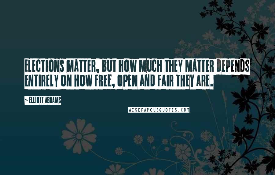 Elliott Abrams Quotes: Elections matter, but how much they matter depends entirely on how free, open and fair they are.