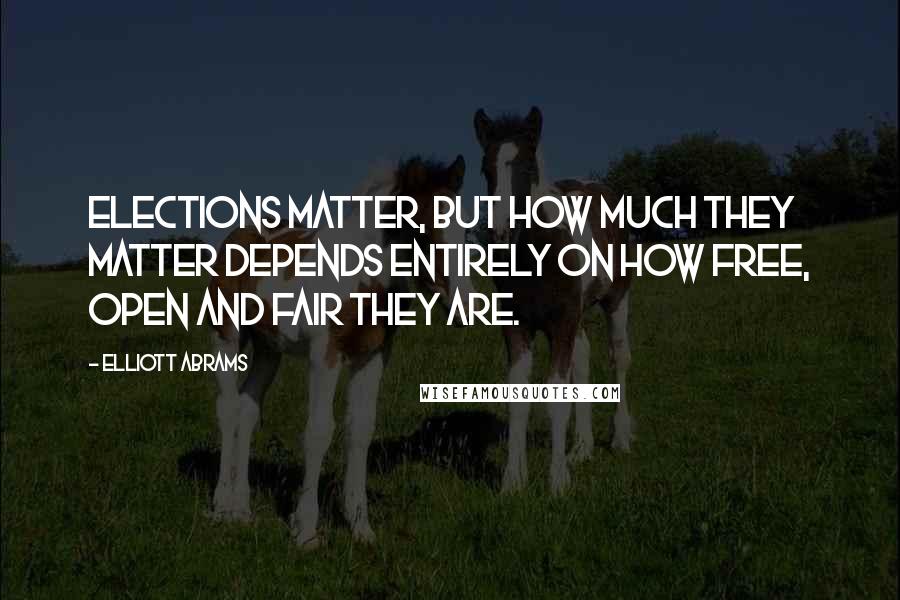 Elliott Abrams Quotes: Elections matter, but how much they matter depends entirely on how free, open and fair they are.