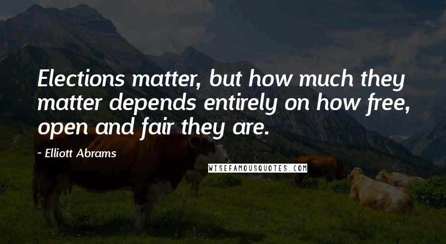 Elliott Abrams Quotes: Elections matter, but how much they matter depends entirely on how free, open and fair they are.