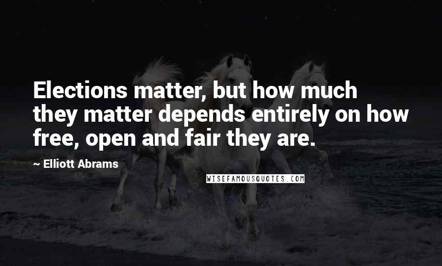 Elliott Abrams Quotes: Elections matter, but how much they matter depends entirely on how free, open and fair they are.