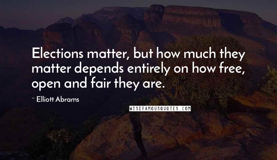 Elliott Abrams Quotes: Elections matter, but how much they matter depends entirely on how free, open and fair they are.