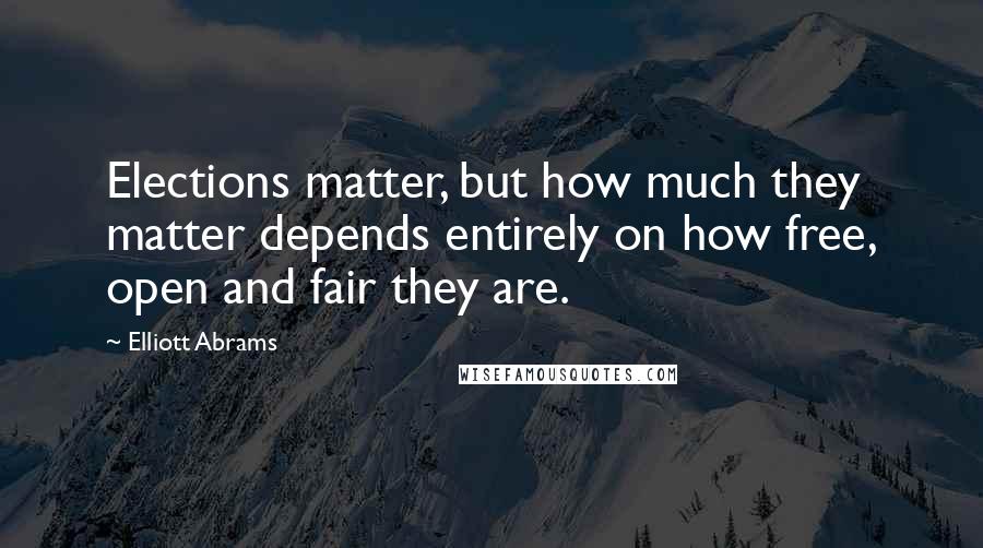 Elliott Abrams Quotes: Elections matter, but how much they matter depends entirely on how free, open and fair they are.