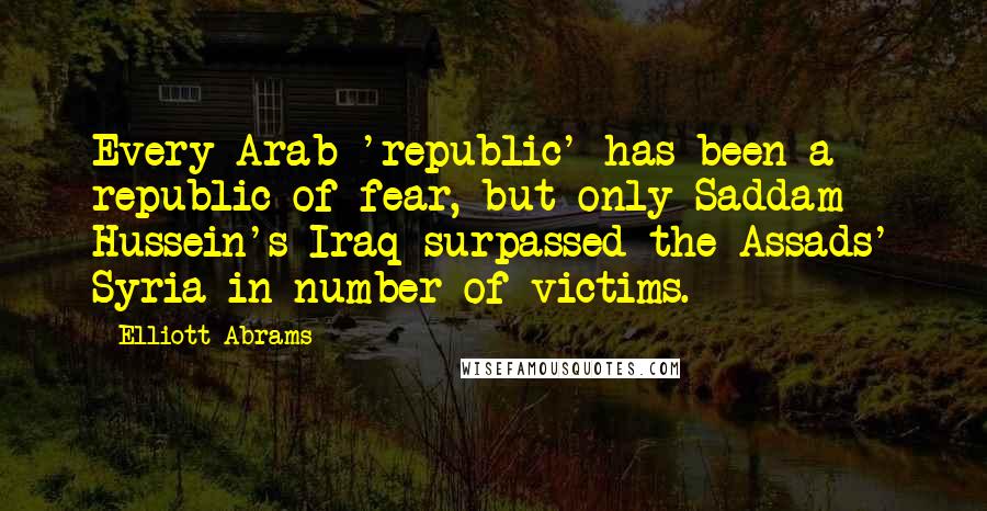 Elliott Abrams Quotes: Every Arab 'republic' has been a republic of fear, but only Saddam Hussein's Iraq surpassed the Assads' Syria in number of victims.