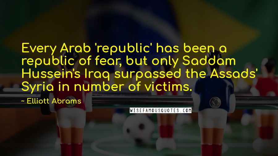 Elliott Abrams Quotes: Every Arab 'republic' has been a republic of fear, but only Saddam Hussein's Iraq surpassed the Assads' Syria in number of victims.