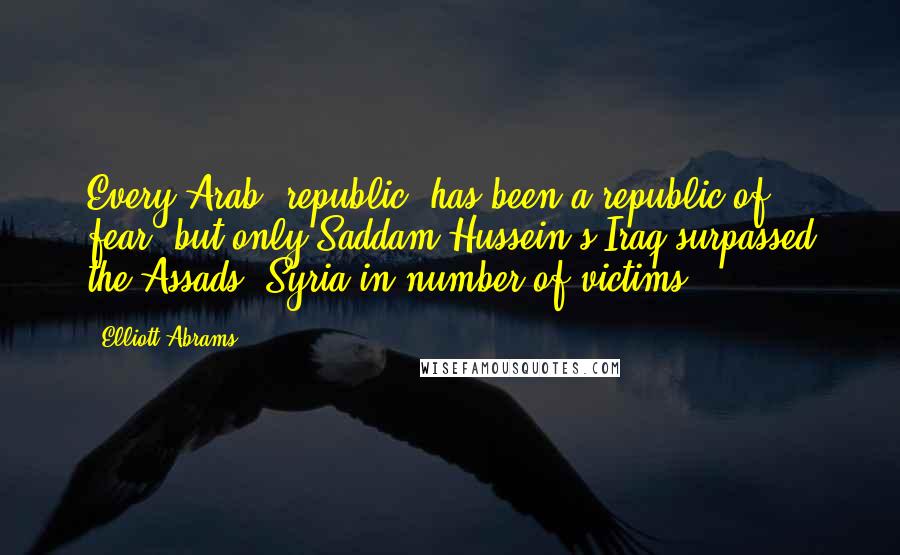 Elliott Abrams Quotes: Every Arab 'republic' has been a republic of fear, but only Saddam Hussein's Iraq surpassed the Assads' Syria in number of victims.