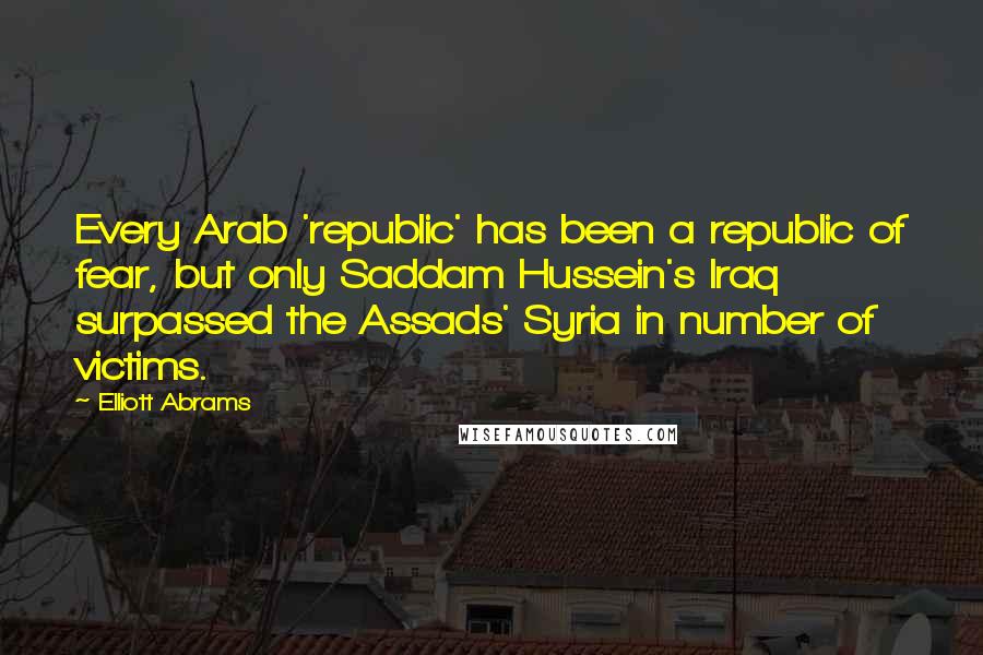 Elliott Abrams Quotes: Every Arab 'republic' has been a republic of fear, but only Saddam Hussein's Iraq surpassed the Assads' Syria in number of victims.