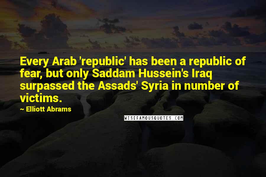 Elliott Abrams Quotes: Every Arab 'republic' has been a republic of fear, but only Saddam Hussein's Iraq surpassed the Assads' Syria in number of victims.