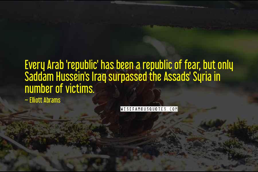 Elliott Abrams Quotes: Every Arab 'republic' has been a republic of fear, but only Saddam Hussein's Iraq surpassed the Assads' Syria in number of victims.