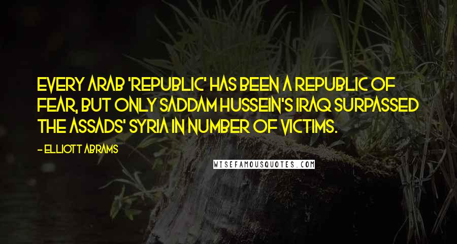 Elliott Abrams Quotes: Every Arab 'republic' has been a republic of fear, but only Saddam Hussein's Iraq surpassed the Assads' Syria in number of victims.