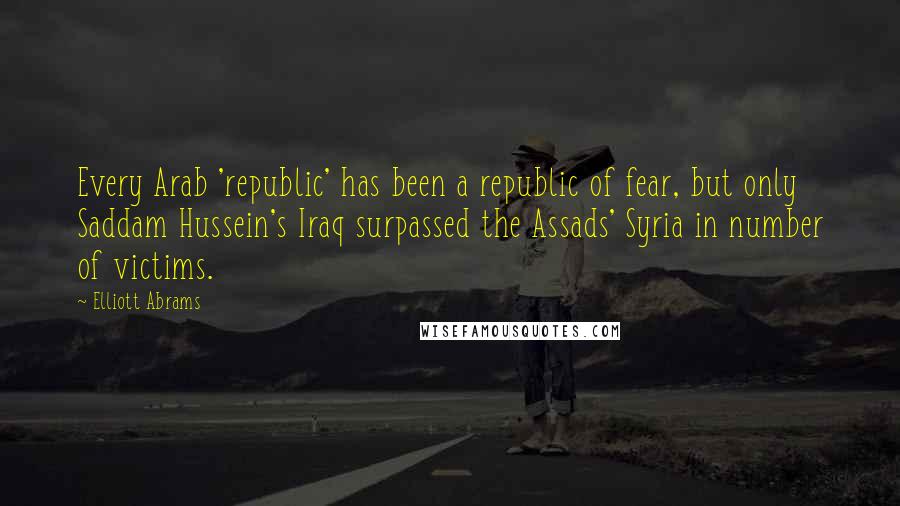 Elliott Abrams Quotes: Every Arab 'republic' has been a republic of fear, but only Saddam Hussein's Iraq surpassed the Assads' Syria in number of victims.