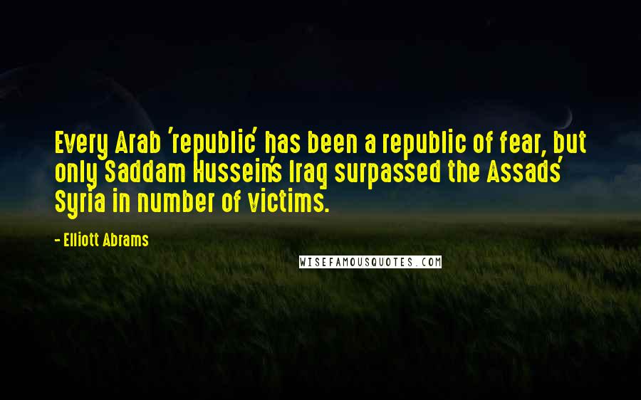 Elliott Abrams Quotes: Every Arab 'republic' has been a republic of fear, but only Saddam Hussein's Iraq surpassed the Assads' Syria in number of victims.