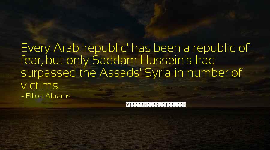 Elliott Abrams Quotes: Every Arab 'republic' has been a republic of fear, but only Saddam Hussein's Iraq surpassed the Assads' Syria in number of victims.