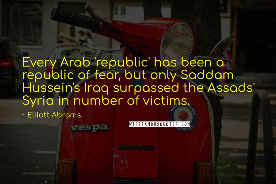 Elliott Abrams Quotes: Every Arab 'republic' has been a republic of fear, but only Saddam Hussein's Iraq surpassed the Assads' Syria in number of victims.