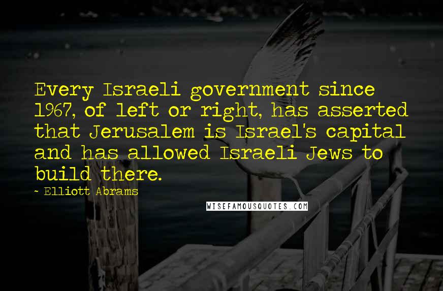 Elliott Abrams Quotes: Every Israeli government since 1967, of left or right, has asserted that Jerusalem is Israel's capital and has allowed Israeli Jews to build there.