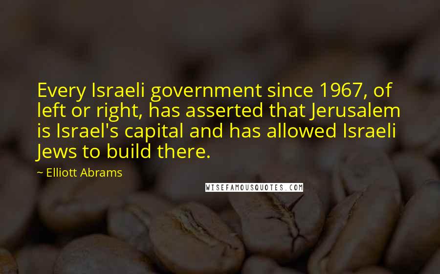 Elliott Abrams Quotes: Every Israeli government since 1967, of left or right, has asserted that Jerusalem is Israel's capital and has allowed Israeli Jews to build there.